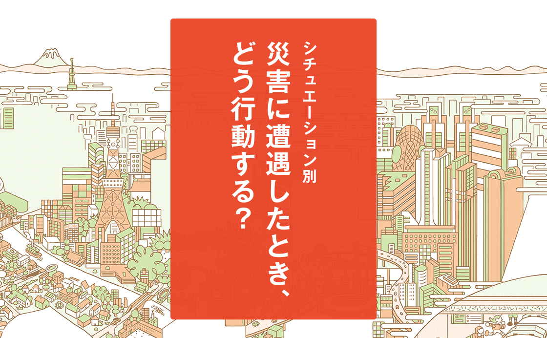 シチュエーション別「災害に遭遇したとき、どう行動する？」［もしもに備える、みんなの防災対策］