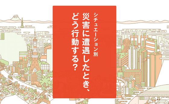 シチュエーション別「災害に遭遇したとき、どう行動する？」［もしもに備える、みんなの防災対策］